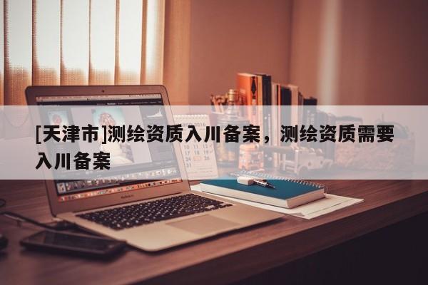 [天津市]测绘资质入川备案，测绘资质需要入川备案