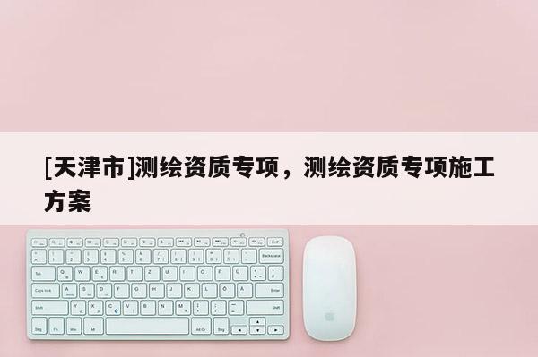 [天津市]测绘资质专项，测绘资质专项施工方案