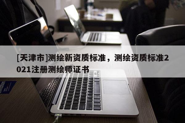 [天津市]测绘新资质标准，测绘资质标准2021注册测绘师证书