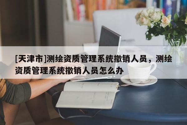 [天津市]测绘资质管理系统撤销人员，测绘资质管理系统撤销人员怎么办