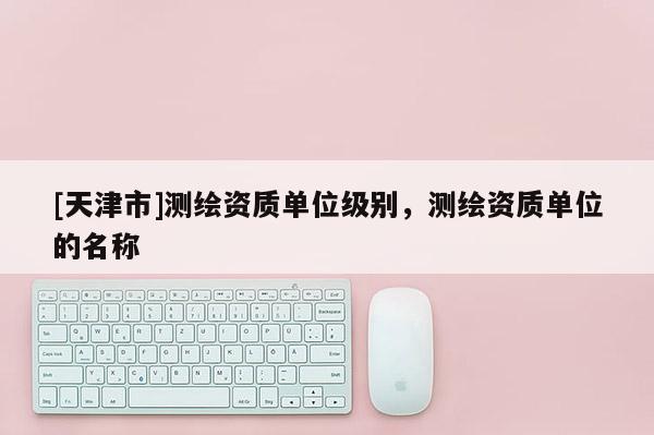 [天津市]测绘资质单位级别，测绘资质单位的名称