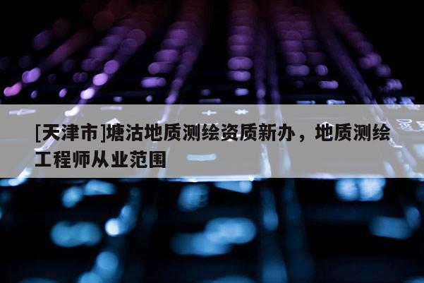 [天津市]塘沽地质测绘资质新办，地质测绘工程师从业范围