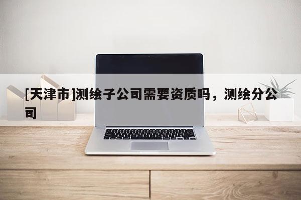 [天津市]测绘子公司需要资质吗，测绘分公司
