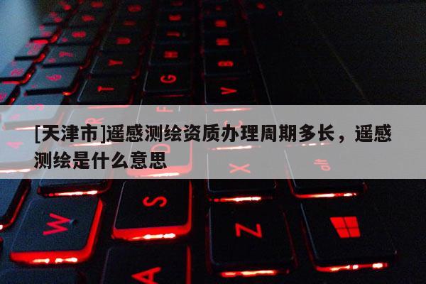 [天津市]遥感测绘资质办理周期多长，遥感测绘是什么意思