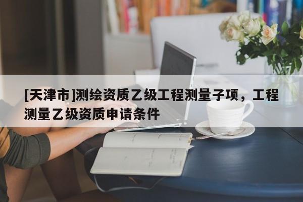 [天津市]测绘资质乙级工程测量子项，工程测量乙级资质申请条件