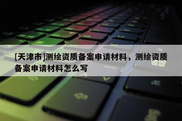 [天津市]测绘资质备案申请材料，测绘资质备案申请材料怎么写
