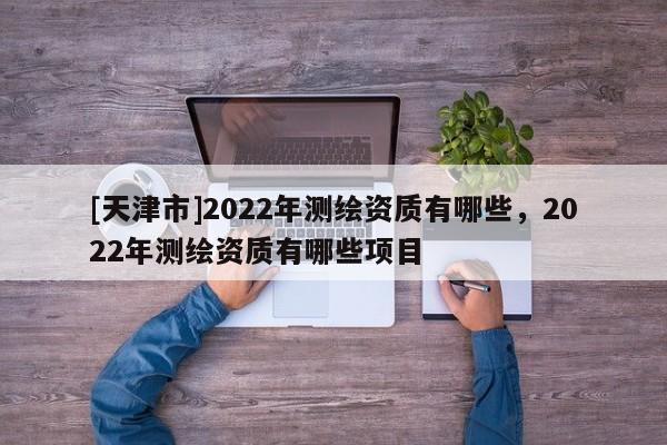 [天津市]2022年测绘资质有哪些，2022年测绘资质有哪些项目