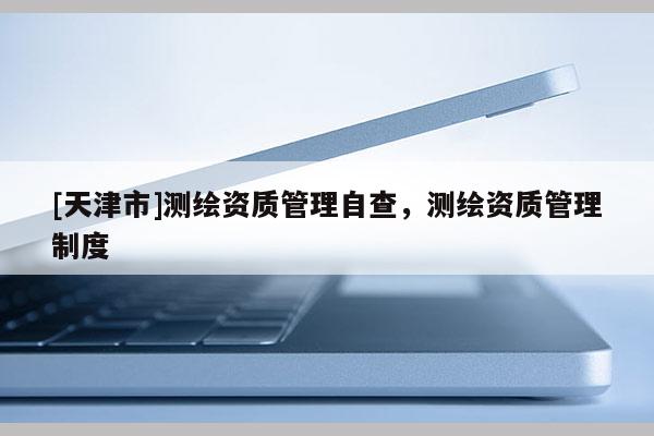 [天津市]测绘资质管理自查，测绘资质管理制度
