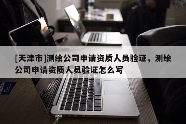 [天津市]测绘公司申请资质人员验证，测绘公司申请资质人员验证怎么写