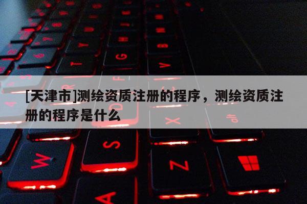 [天津市]测绘资质注册的程序，测绘资质注册的程序是什么