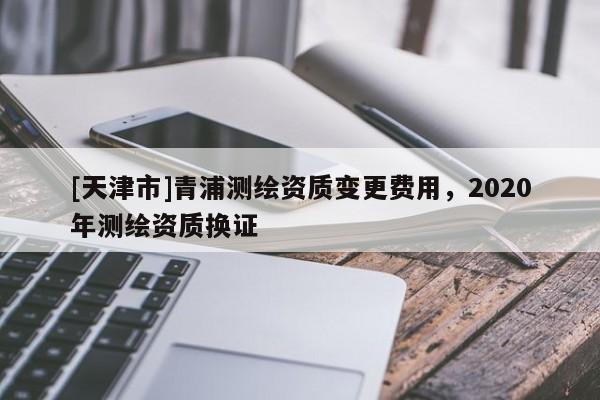 [天津市]青浦测绘资质变更费用，2020年测绘资质换证