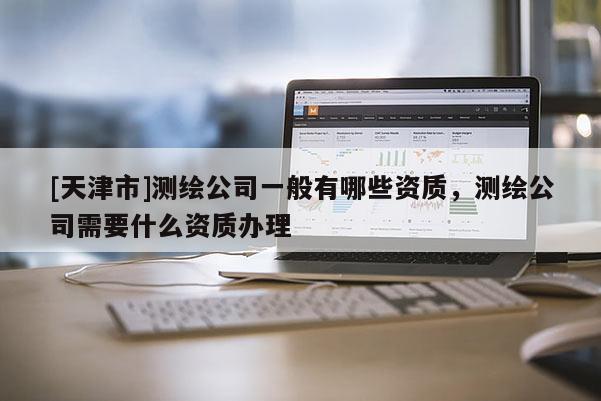 [天津市]测绘公司一般有哪些资质，测绘公司需要什么资质办理