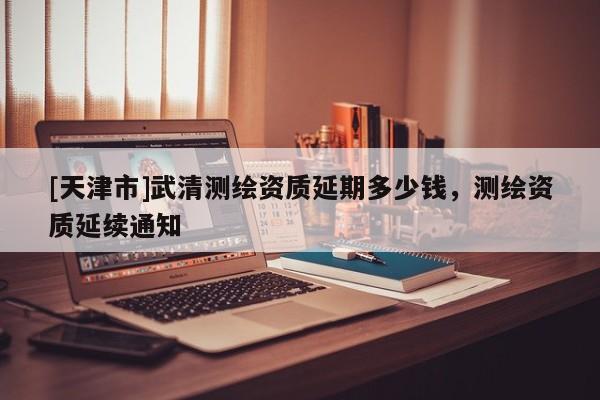 [天津市]武清测绘资质延期多少钱，测绘资质延续通知