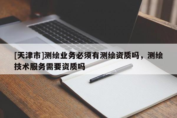 [天津市]测绘业务必须有测绘资质吗，测绘技术服务需要资质吗