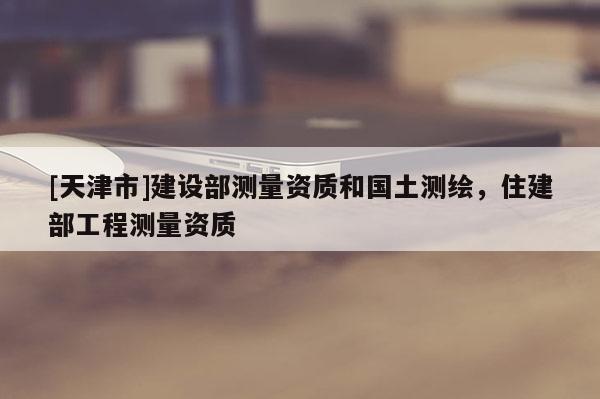 [天津市]建设部测量资质和国土测绘，住建部工程测量资质