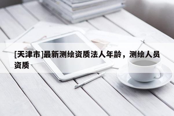 [天津市]最新测绘资质法人年龄，测绘人员资质