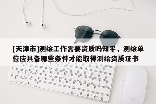 [天津市]测绘工作需要资质吗知乎，测绘单位应具备哪些条件才能取得测绘资质证书