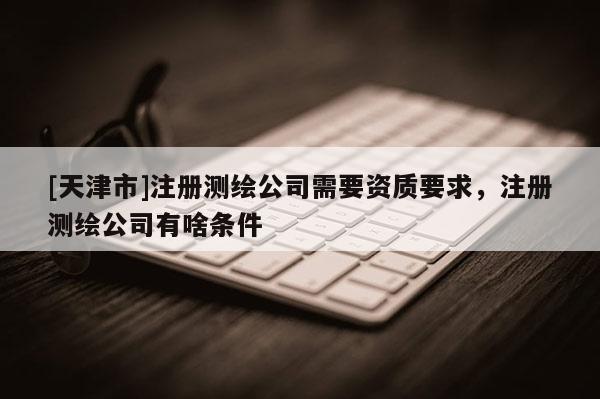 [天津市]注册测绘公司需要资质要求，注册测绘公司有啥条件