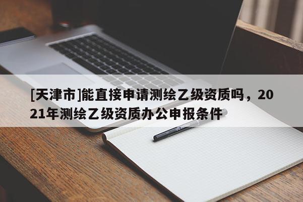 [天津市]能直接申请测绘乙级资质吗，2021年测绘乙级资质办公申报条件