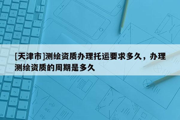 [天津市]测绘资质办理托运要求多久，办理测绘资质的周期是多久
