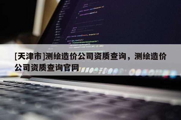 [天津市]测绘造价公司资质查询，测绘造价公司资质查询官网