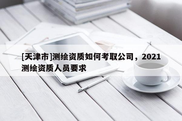 [天津市]测绘资质如何考取公司，2021测绘资质人员要求
