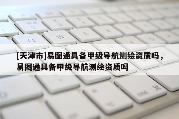 [天津市]易图通具备甲级导航测绘资质吗，易图通具备甲级导航测绘资质吗