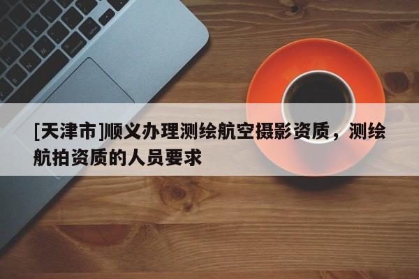 [天津市]顺义办理测绘航空摄影资质，测绘航拍资质的人员要求