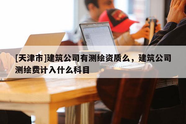 [天津市]建筑公司有测绘资质么，建筑公司测绘费计入什么科目
