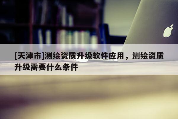 [天津市]测绘资质升级软件应用，测绘资质升级需要什么条件