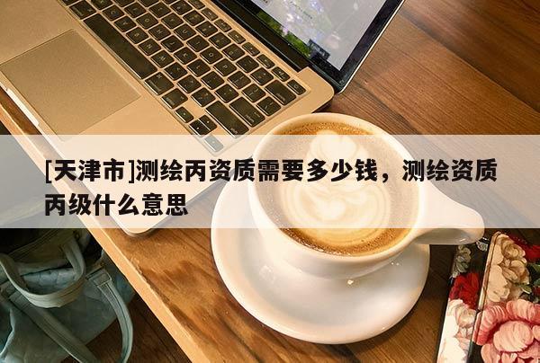 [天津市]测绘丙资质需要多少钱，测绘资质丙级什么意思