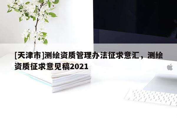 [天津市]测绘资质管理办法征求意汇，测绘资质征求意见稿2021