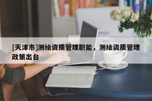 [天津市]测绘资质管理职能，测绘资质管理政策出台