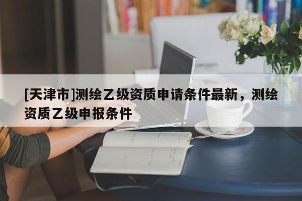 [天津市]测绘乙级资质申请条件最新，测绘资质乙级申报条件