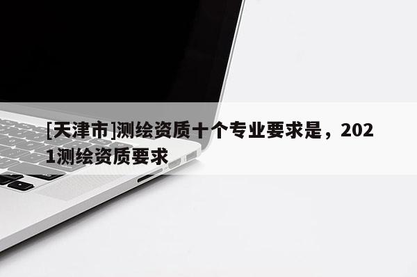 [天津市]测绘资质十个专业要求是，2021测绘资质要求