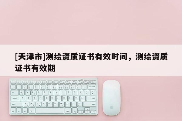 [天津市]测绘资质证书有效时间，测绘资质证书有效期