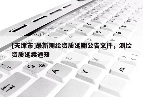 [天津市]最新测绘资质延期公告文件，测绘资质延续通知