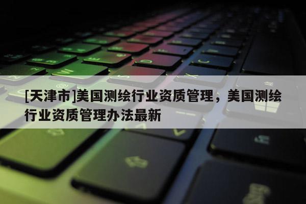 [天津市]美国测绘行业资质管理，美国测绘行业资质管理办法最新