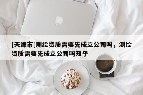 [天津市]测绘资质需要先成立公司吗，测绘资质需要先成立公司吗知乎