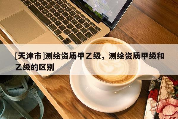 [天津市]测绘资质甲乙级，测绘资质甲级和乙级的区别