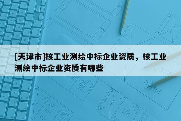 [天津市]核工业测绘中标企业资质，核工业测绘中标企业资质有哪些