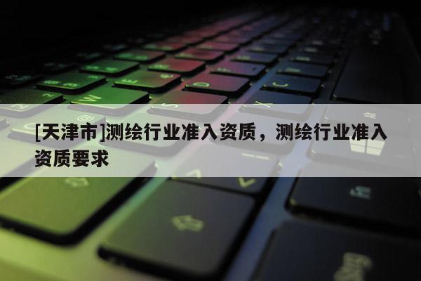[天津市]测绘行业准入资质，测绘行业准入资质要求