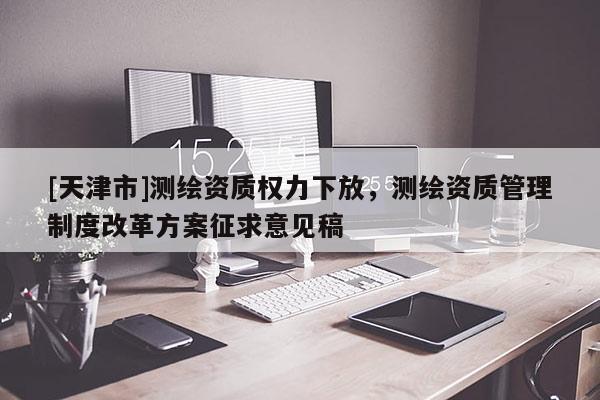 [天津市]测绘资质权力下放，测绘资质管理制度改革方案征求意见稿