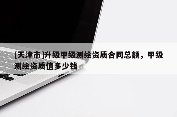 [天津市]升级甲级测绘资质合同总额，甲级测绘资质值多少钱