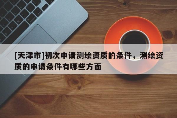 [天津市]初次申请测绘资质的条件，测绘资质的申请条件有哪些方面