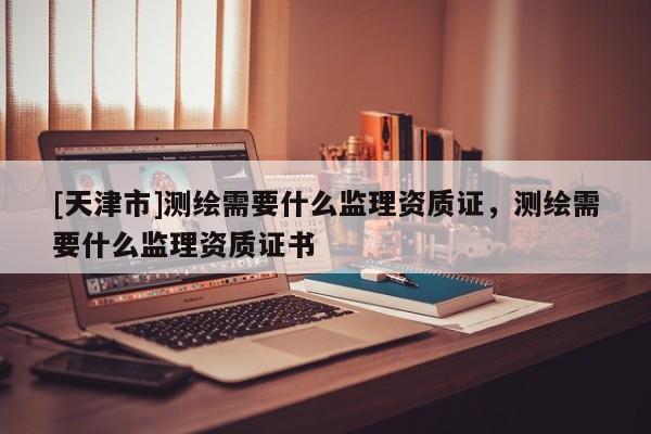 [天津市]测绘需要什么监理资质证，测绘需要什么监理资质证书