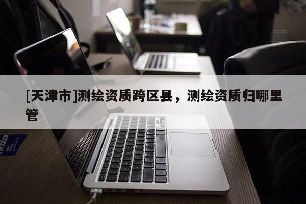 [天津市]测绘资质跨区县，测绘资质归哪里管
