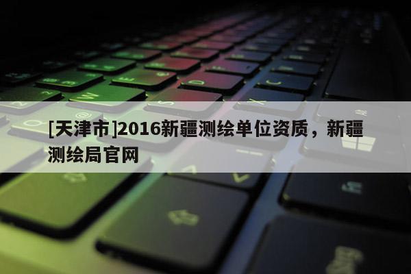 [天津市]2016新疆测绘单位资质，新疆测绘局官网