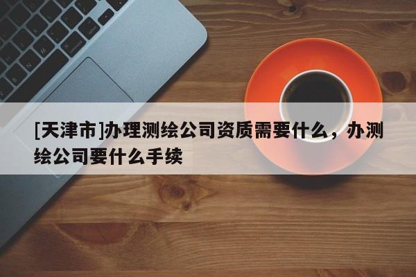 [天津市]办理测绘公司资质需要什么，办测绘公司要什么手续