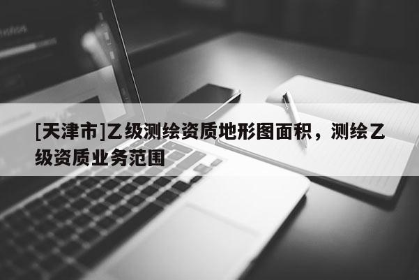 [天津市]乙级测绘资质地形图面积，测绘乙级资质业务范围